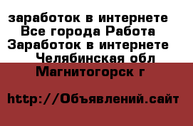  заработок в интернете - Все города Работа » Заработок в интернете   . Челябинская обл.,Магнитогорск г.